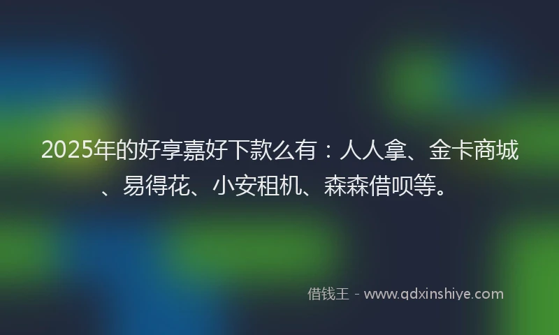 2025年的好享嘉好下款么有：人人拿、金卡商城、易得花、小安租机、森森借呗等。