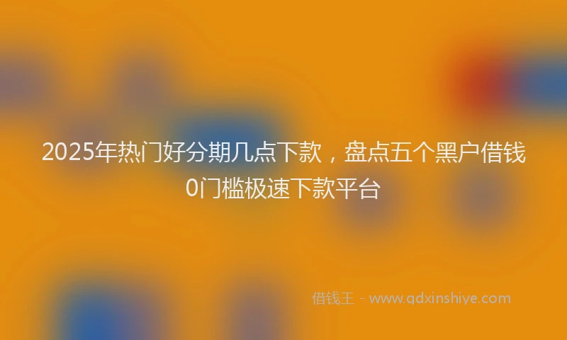 2025年热门好分期几点下款，盘点五个黑户借钱0门槛极速下款平台