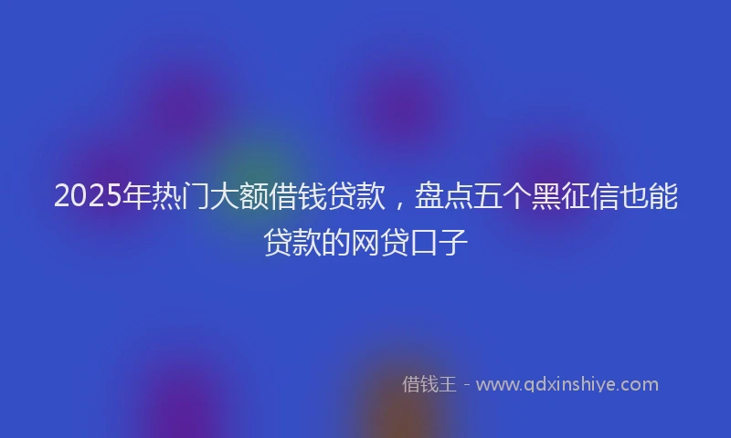 2025年热门大额借钱贷款，盘点五个黑征信也能贷款的网贷口子