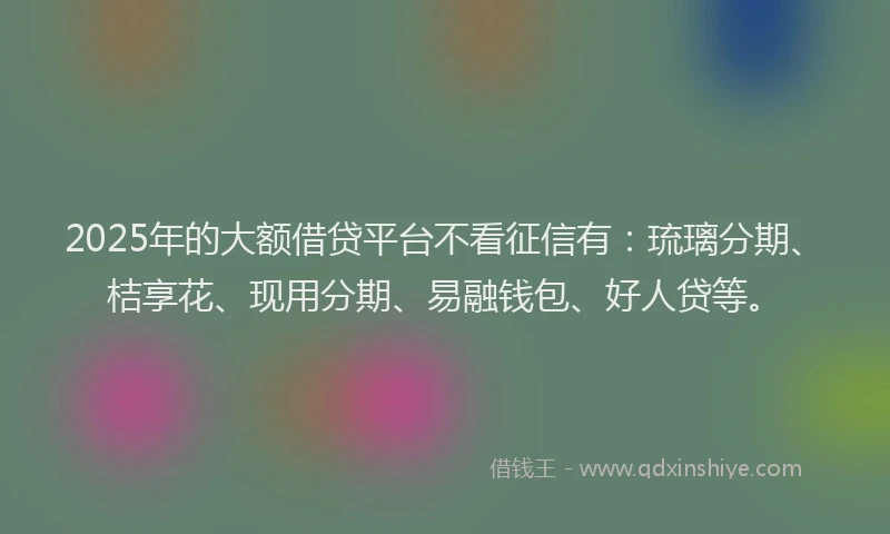 2025年的大额借贷平台不看征信有：琉璃分期、桔享花、现用分期、易融钱包、好人贷等。