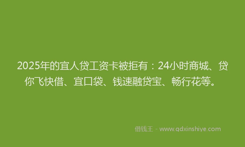 2025年的宜人贷工资卡被拒有：24小时商城、贷你飞快借、宜口袋、钱速融贷宝、畅行花等。