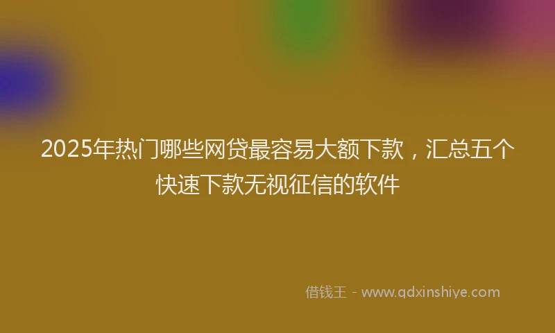 2025年热门哪些网贷最容易大额下款，汇总五个快速下款无视征信的软件