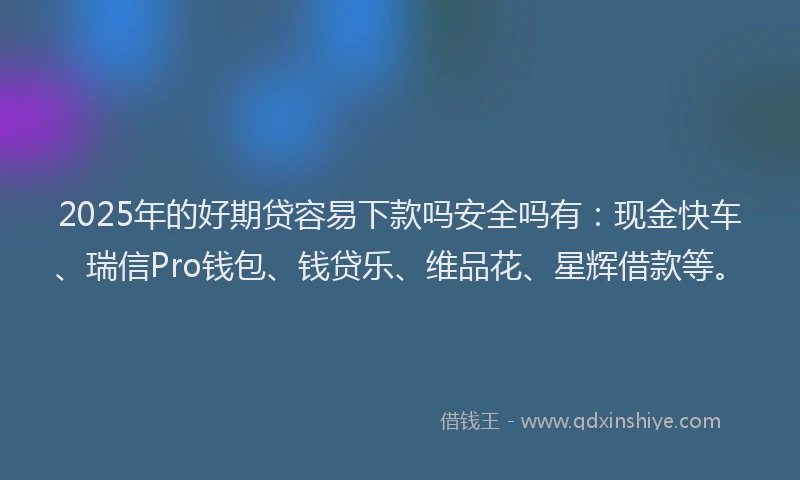 2025年的好期贷容易下款吗安全吗有：现金快车、瑞信Pro钱包、钱贷乐、维品花、星辉借款等。