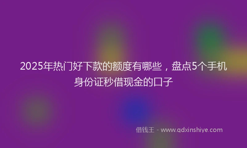 2025年热门好下款的额度有哪些，盘点5个手机身份证秒借现金的口子