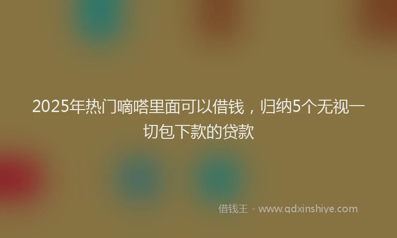 2025年热门嘀嗒里面可以借钱，归纳5个无视一切包下款的贷款