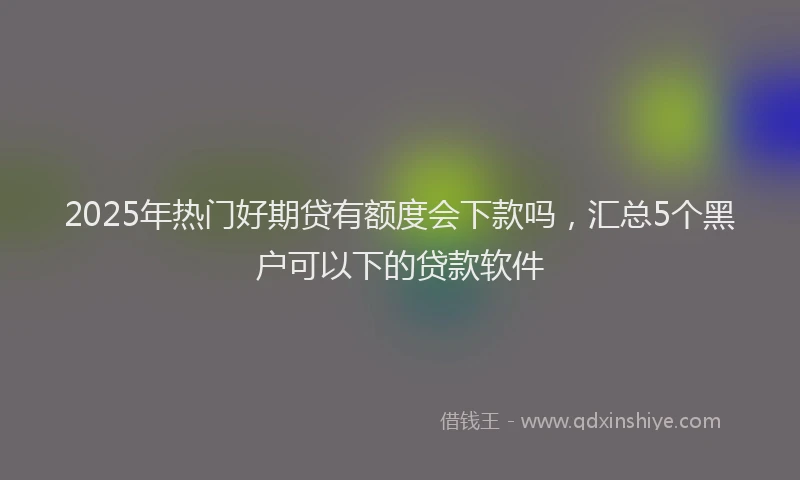2025年热门好期贷有额度会下款吗，汇总5个黑户可以下的贷款软件