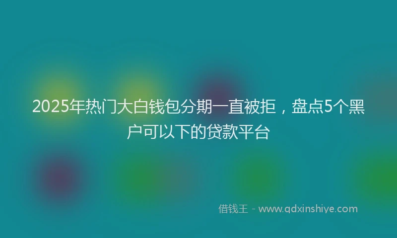 2025年热门大白钱包分期一直被拒，盘点5个黑户可以下的贷款平台