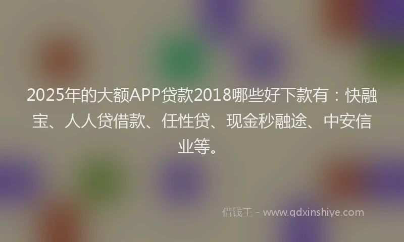 2025年的大额APP贷款2018哪些好下款有：快融宝、人人贷借款、任性贷、现金秒融途、中安信业等。