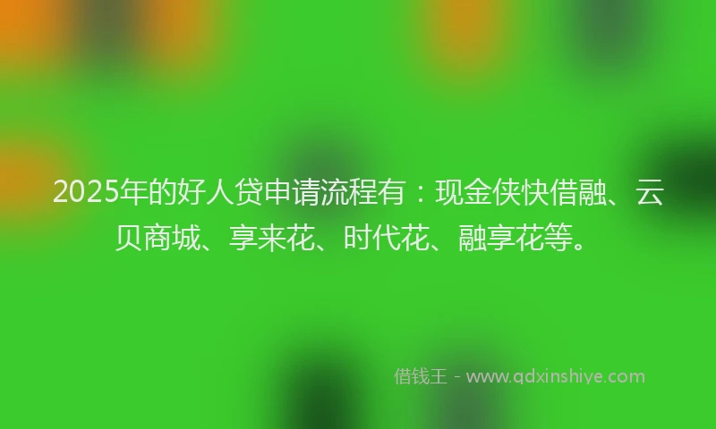 2025年的好人贷申请流程有：现金侠快借融、云贝商城、享来花、时代花、融享花等。