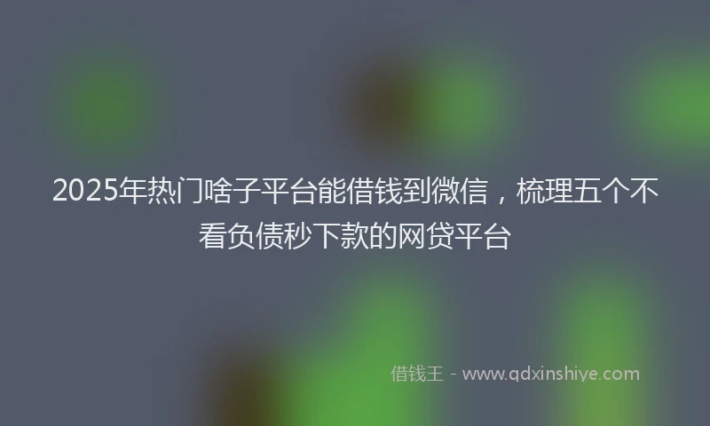 2025年热门啥子平台能借钱到微信，梳理五个不看负债秒下款的网贷平台
