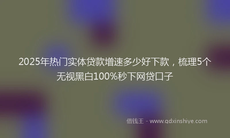 2025年热门实体贷款增速多少好下款，梳理5个无视黑白100%秒下网贷口子