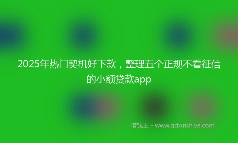 2025年热门契机好下款，整理五个正规不看征信的小额贷款app