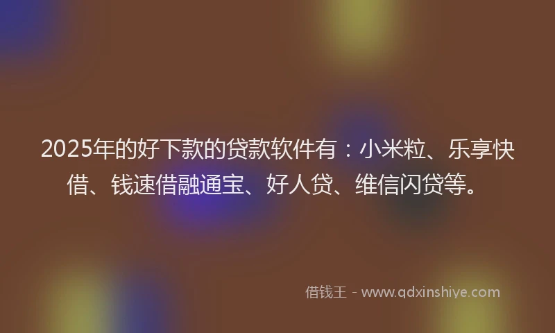 2025年的好下款的贷款软件有：小米粒、乐享快借、钱速借融通宝、好人贷、维信闪贷等。