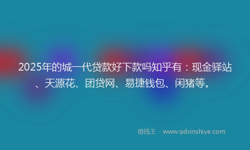 2025年的城一代贷款好下款吗知乎有：现金驿站、天源花、团贷网、易捷钱包、闲猪等。