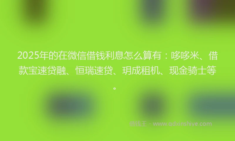 2025年的在微信借钱利息怎么算有：哆哆米、借款宝速贷融、恒瑞速贷、玥成租机、现金骑士等。