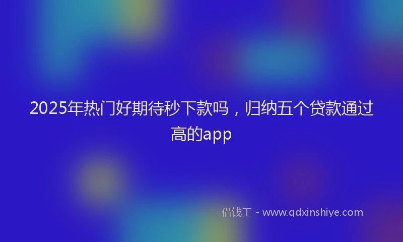 2025年热门好期待秒下款吗，归纳五个贷款通过高的app