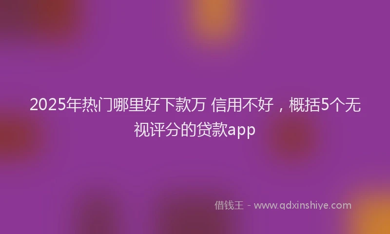 2025年热门哪里好下款万 信用不好，概括5个无视评分的贷款app