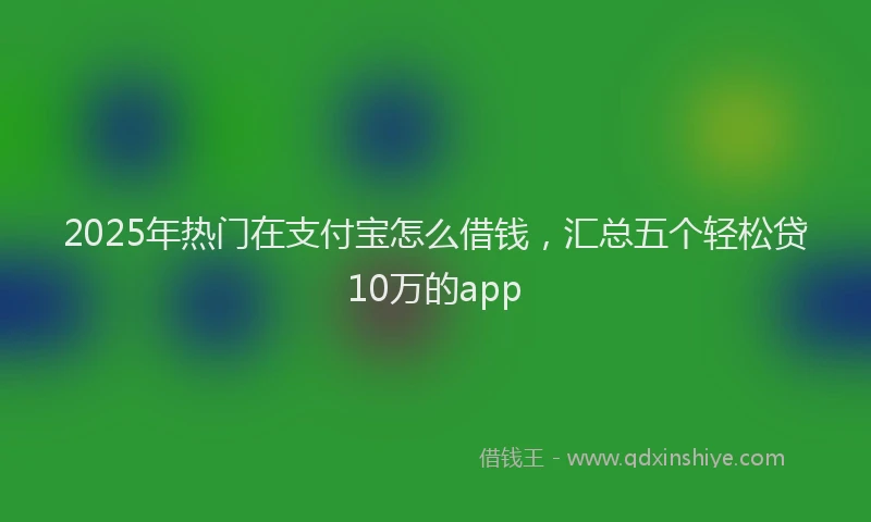2025年热门在支付宝怎么借钱，汇总五个轻松贷10万的app