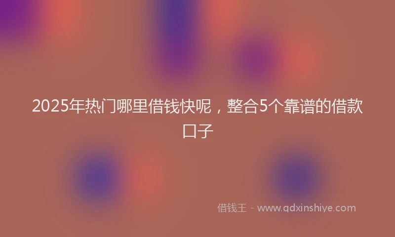 2025年热门哪里借钱快呢，整合5个靠谱的借款口子