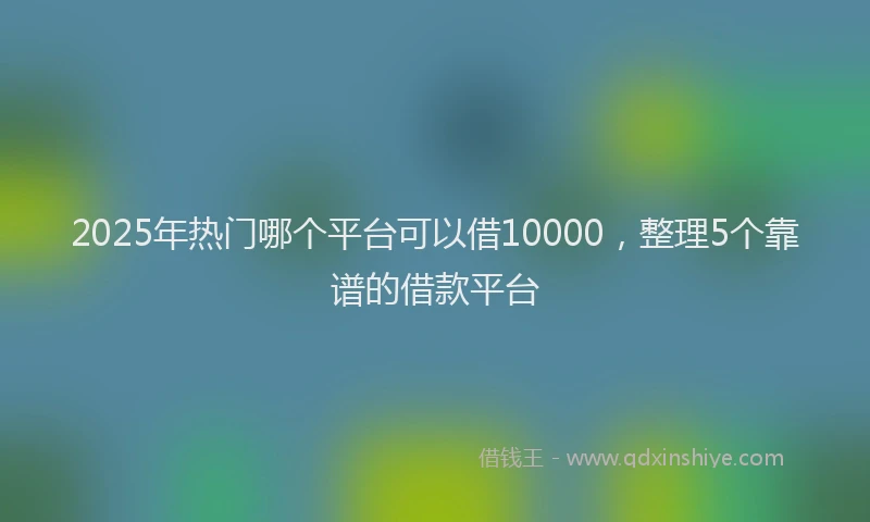 2025年热门哪个平台可以借10000，整理5个靠谱的借款平台