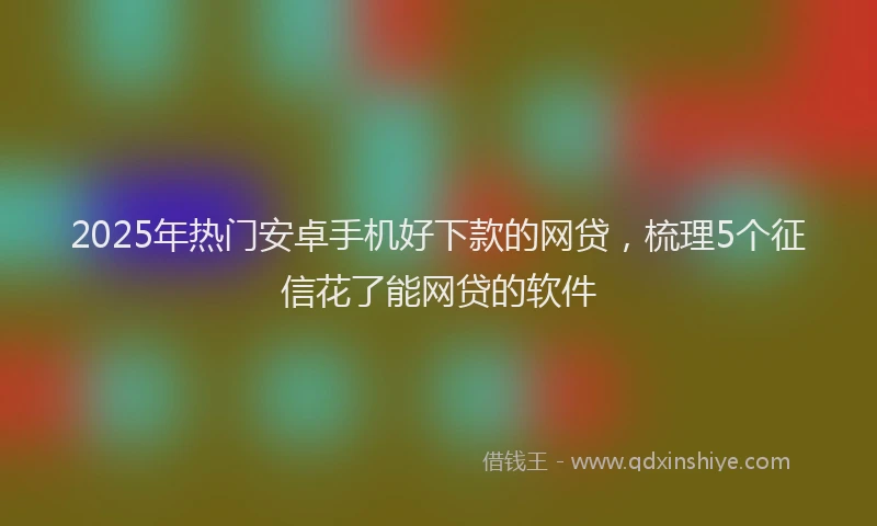 2025年热门安卓手机好下款的网贷，梳理5个征信花了能网贷的软件