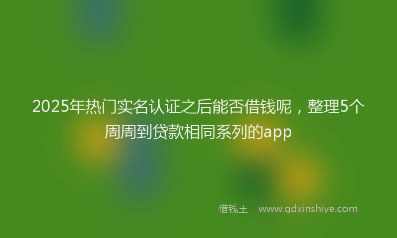2025年热门实名认证之后能否借钱呢，整理5个周周到贷款相同系列的app