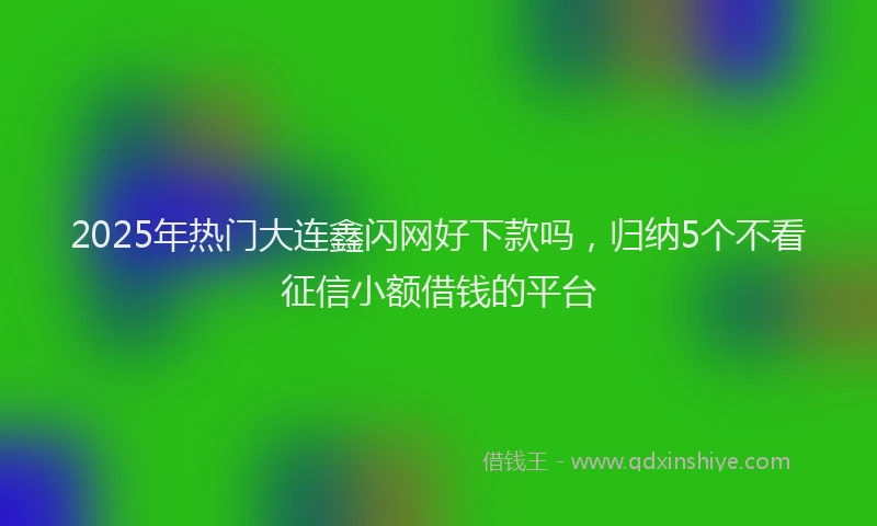 2025年热门大连鑫闪网好下款吗，归纳5个不看征信小额借钱的平台