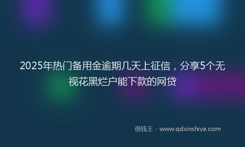 2025年热门备用金逾期几天上征信，分享5个无视花黑烂户能下款的网贷