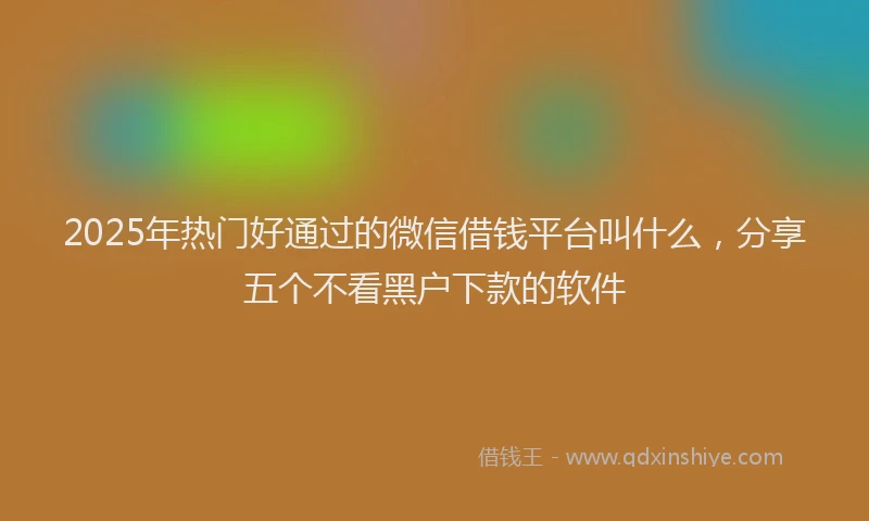 2025年热门好通过的微信借钱平台叫什么，分享五个不看黑户下款的软件