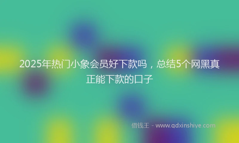2025年热门小象会员好下款吗，总结5个网黑真正能下款的口子