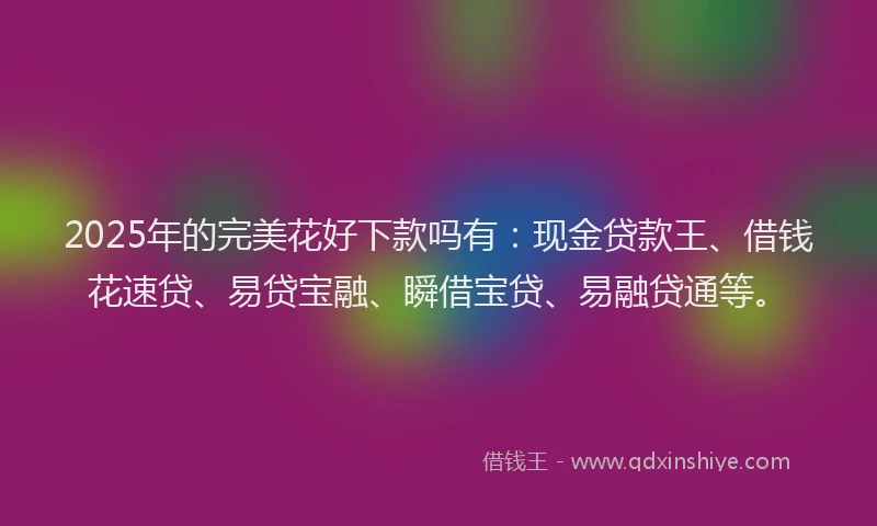2025年的完美花好下款吗有：现金贷款王、借钱花速贷、易贷宝融、瞬借宝贷、易融贷通等。