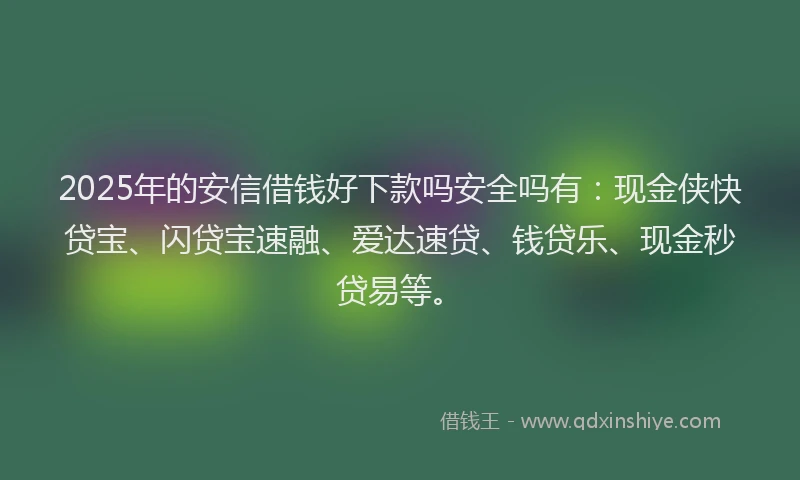 2025年的安信借钱好下款吗安全吗有：现金侠快贷宝、闪贷宝速融、爱达速贷、钱贷乐、现金秒贷易等。