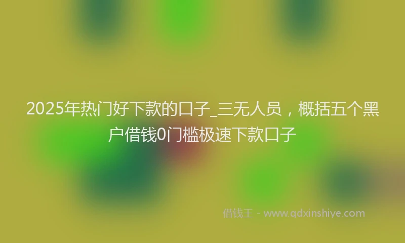 2025年热门好下款的口子_三无人员，概括五个黑户借钱0门槛极速下款口子