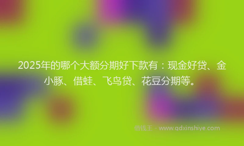 2025年的哪个大额分期好下款有：现金好贷、金小豚、借蛙、飞鸟贷、花豆分期等。