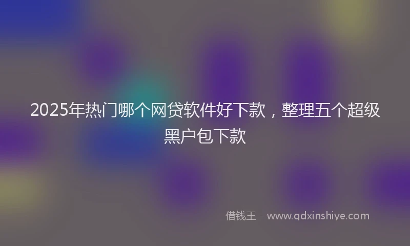 2025年热门哪个网贷软件好下款，整理五个超级黑户包下款