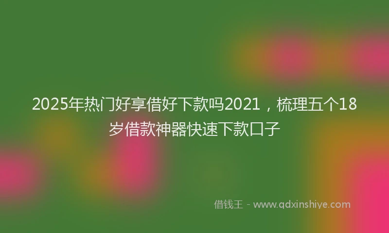 2025年热门好享借好下款吗2021，梳理五个18岁借款神器快速下款口子