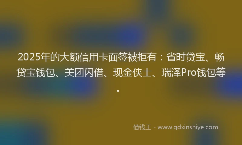 2025年的大额信用卡面签被拒有：省时贷宝、畅贷宝钱包、美团闪借、现金侠士、瑞泽Pro钱包等。