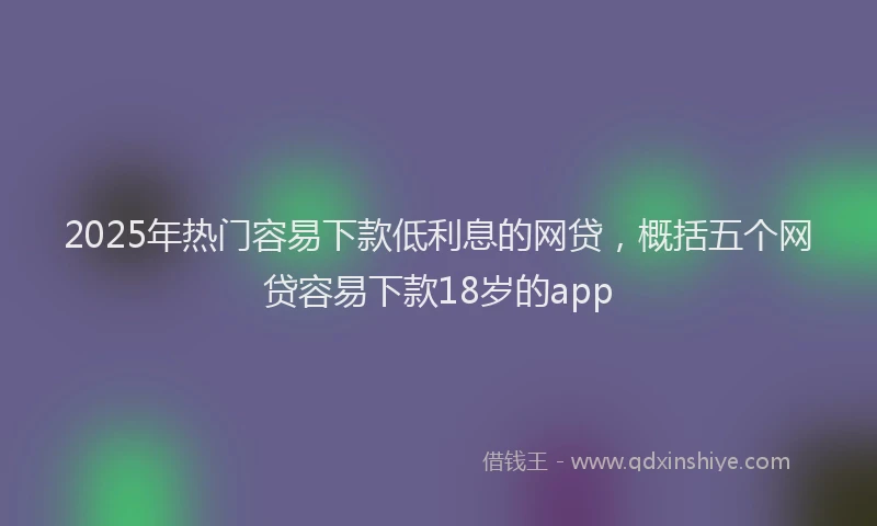 2025年热门容易下款低利息的网贷，概括五个网贷容易下款18岁的app