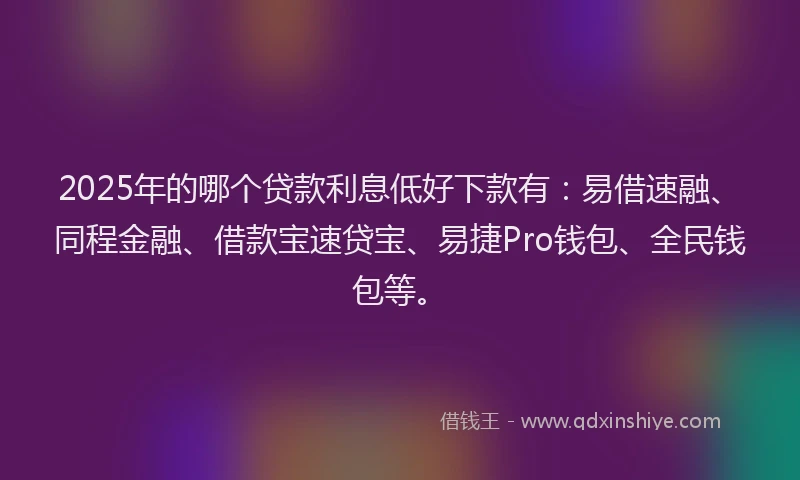 2025年的哪个贷款利息低好下款有：易借速融、同程金融、借款宝速贷宝、易捷Pro钱包、全民钱包等。
