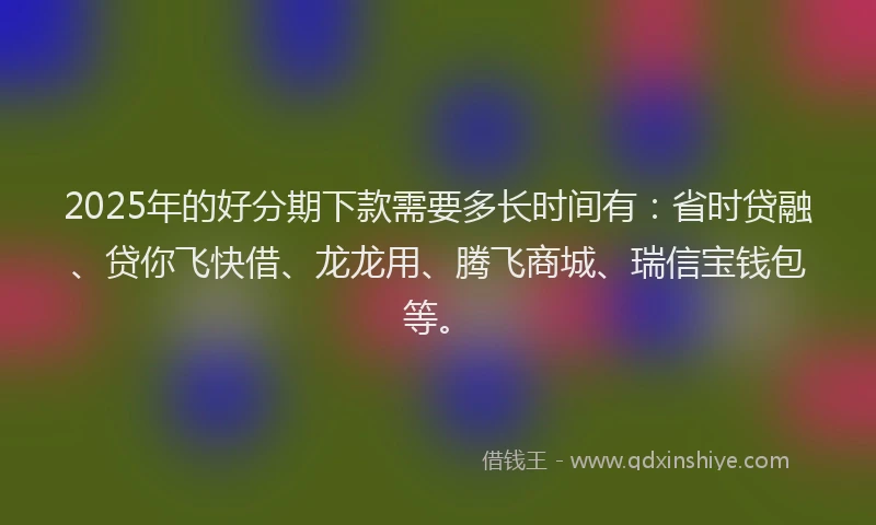 2025年的好分期下款需要多长时间有：省时贷融、贷你飞快借、龙龙用、腾飞商城、瑞信宝钱包等。