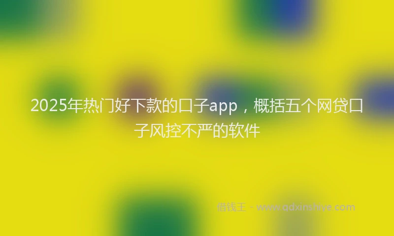 2025年热门好下款的口子app，概括五个网贷口子风控不严的软件