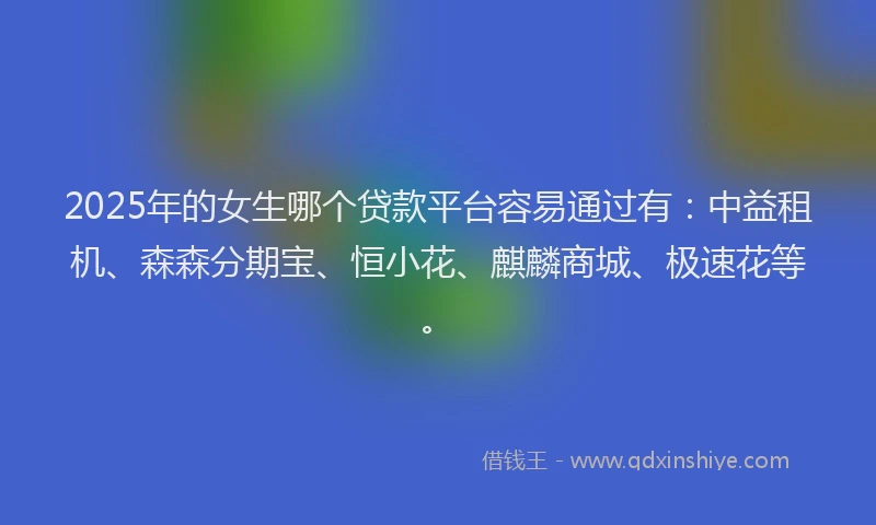 2025年的女生哪个贷款平台容易通过有：中益租机、森森分期宝、恒小花、麒麟商城、极速花等。