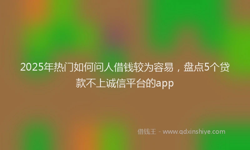 2025年热门如何问人借钱较为容易，盘点5个贷款不上诚信平台的app