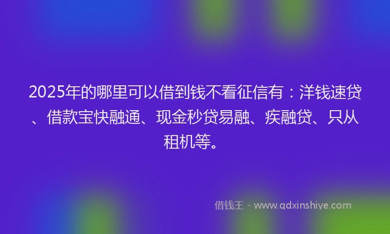 2025年的哪里可以借到钱不看征信有：洋钱速贷、借款宝快融通、现金秒贷易融、疾融贷、只从租机等。