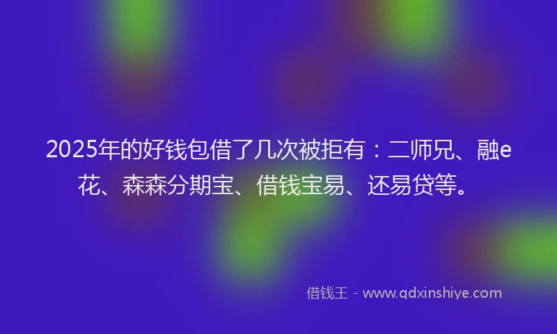 2025年的好钱包借了几次被拒有:二师兄、融e花、森森分期宝、借钱宝易、还易贷等。