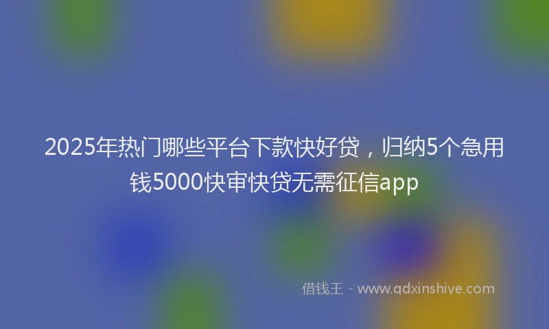 2025年热门哪些平台下款快好贷，归纳5个急用钱5000快审快贷无需征信app