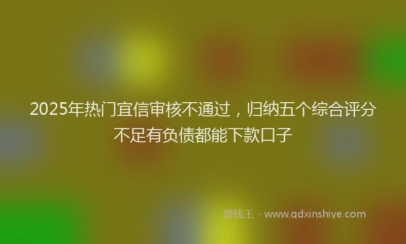 2025年热门宜信审核不通过，归纳五个综合评分不足有负债都能下款口子