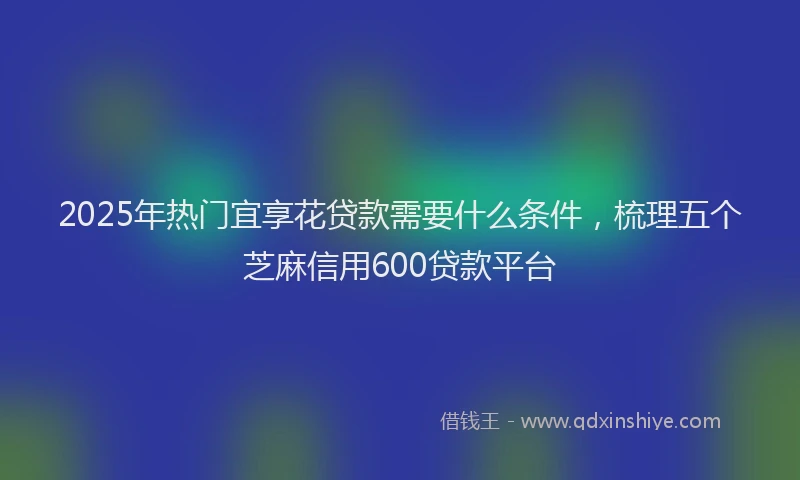 2025年热门宜享花贷款需要什么条件，梳理五个芝麻信用600贷款平台