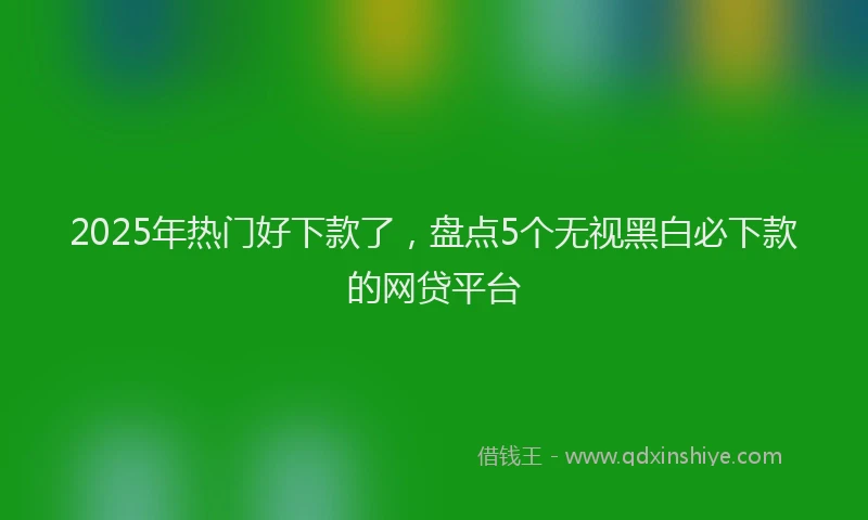 2025年热门好下款了，盘点5个无视黑白必下款的网贷平台