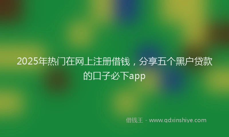 2025年热门在网上注册借钱，分享五个黑户贷款的口子必下app
